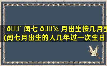 🐴 闰七 🐼 月出生按几月生辰(闰七月出生的人几年过一次生日)
